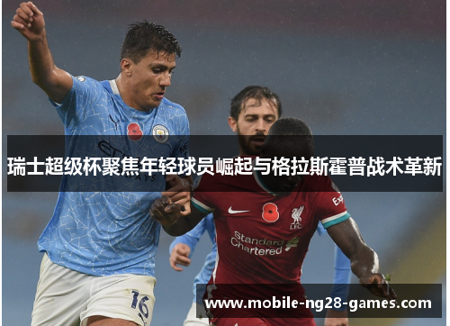 瑞士超级杯聚焦年轻球员崛起与格拉斯霍普战术革新