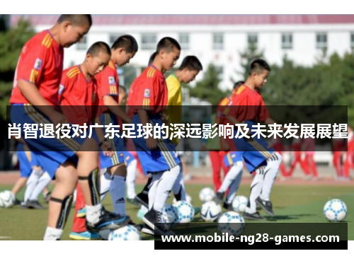 肖智退役对广东足球的深远影响及未来发展展望 肖智退役对广东足球的深远影响及未来发展展望
